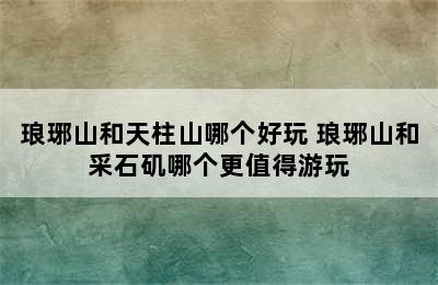 琅琊山和天柱山哪个好玩 琅琊山和采石矶哪个更值得游玩